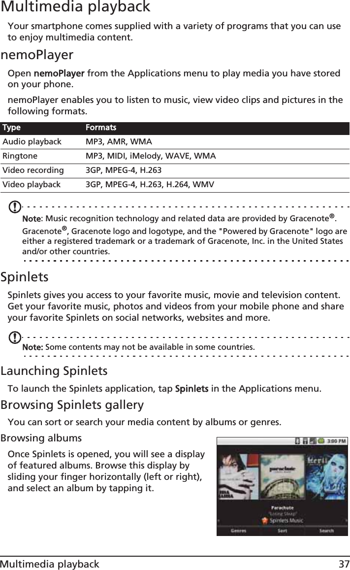 37Multimedia playbackMultimedia playbackYour smartphone comes supplied with a variety of programs that you can use to enjoy multimedia content.nemoPlayerOpen nnemoPlayer from the Applications menu to play media you have stored on your phone. nemoPlayer enables you to listen to music, view video clips and pictures in the following formats.Note: Music recognition technology and related data are provided by Gracenote®. Gracenote®, Gracenote logo and logotype, and the &quot;Powered by Gracenote&quot; logo are either a registered trademark or a trademark of Gracenote, Inc. in the United States and/or other countries.SpinletsSpinlets gives you access to your favorite music, movie and television content. Get your favorite music, photos and videos from your mobile phone and share your favorite Spinlets on social networks, websites and more. Note: Some contents may not be available in some countries.Launching SpinletsTo launch the Spinlets application, tap SSpinlets in the Applications menu.Browsing Spinlets galleryYou can sort or search your media content by albums or genres.Browsing albumsOnce Spinlets is opened, you will see a display of featured albums. Browse this display by sliding your finger horizontally (left or right), and select an album by tapping it. Type FormatsAudio playback MP3, AMR, WMARingtone MP3, MIDI, iMelody, WAVE, WMAVideo recording 3GP, MPEG-4, H.263Video playback 3GP, MPEG-4, H.263, H.264, WMV