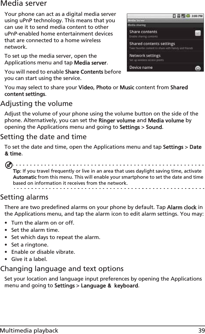 39Multimedia playbackMedia serverYour phone can act as a digital media server using uPnP technology. This means that you can use it to send media content to other uPnP-enabled home entertainment devices that are connected to a home wireless network.To set up the media server, open the Applications menu and tap MMedia server.You will need to enable SShare Contents before you can start using the service.You may select to share your VVideo, PPhoto or MMusic content from SShared content settings.Adjusting the volumeAdjust the volume of your phone using the volume button on the side of the phone. Alternatively, you can set the RRinger volume and MMedia volume by opening the Applications menu and going to SSettings &gt; SSound.Setting the date and timeTo set the date and time, open the Applications menu and tap SSettings &gt; DDate &amp; time.Tip: If you travel frequently or live in an area that uses daylight saving time, activate Automatic from this menu. This will enable your smartphone to set the date and time based on information it receives from the network.Setting alarmsThere are two predefined alarms on your phone by default. Tap AAlarm clock in the Applications menu, and tap the alarm icon to edit alarm settings. You may:• Turn the alarm on or off.• Set the alarm time.• Set which days to repeat the alarm.• Set a ringtone.• Enable or disable vibrate.• Give it a label.Changing language and text optionsSet your location and language input preferences by opening the Applications menu and going to SSettings &gt; LLanguage &amp;  keyboard.