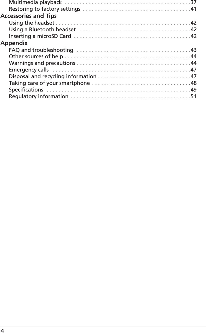 4Multimedia playback  . . . . . . . . . . . . . . . . . . . . . . . . . . . . . . . . . . . . . . . . . .37Restoring to factory settings  . . . . . . . . . . . . . . . . . . . . . . . . . . . . . . . . . . . . 41Accessories and TipsUsing the headset . . . . . . . . . . . . . . . . . . . . . . . . . . . . . . . . . . . . . . . . . . . . .42Using a Bluetooth headset   . . . . . . . . . . . . . . . . . . . . . . . . . . . . . . . . . . . . .42Inserting a microSD Card  . . . . . . . . . . . . . . . . . . . . . . . . . . . . . . . . . . . . . . .42AppendixFAQ and troubleshooting   . . . . . . . . . . . . . . . . . . . . . . . . . . . . . . . . . . . . . .43Other sources of help . . . . . . . . . . . . . . . . . . . . . . . . . . . . . . . . . . . . . . . . . .44Warnings and precautions . . . . . . . . . . . . . . . . . . . . . . . . . . . . . . . . . . . . . .44Emergency calls   . . . . . . . . . . . . . . . . . . . . . . . . . . . . . . . . . . . . . . . . . . . . . . 47Disposal and recycling information . . . . . . . . . . . . . . . . . . . . . . . . . . . . . . . 47Taking care of your smartphone  . . . . . . . . . . . . . . . . . . . . . . . . . . . . . . . . .48Specifications  . . . . . . . . . . . . . . . . . . . . . . . . . . . . . . . . . . . . . . . . . . . . . . . . 49Regulatory information  . . . . . . . . . . . . . . . . . . . . . . . . . . . . . . . . . . . . . . . .51