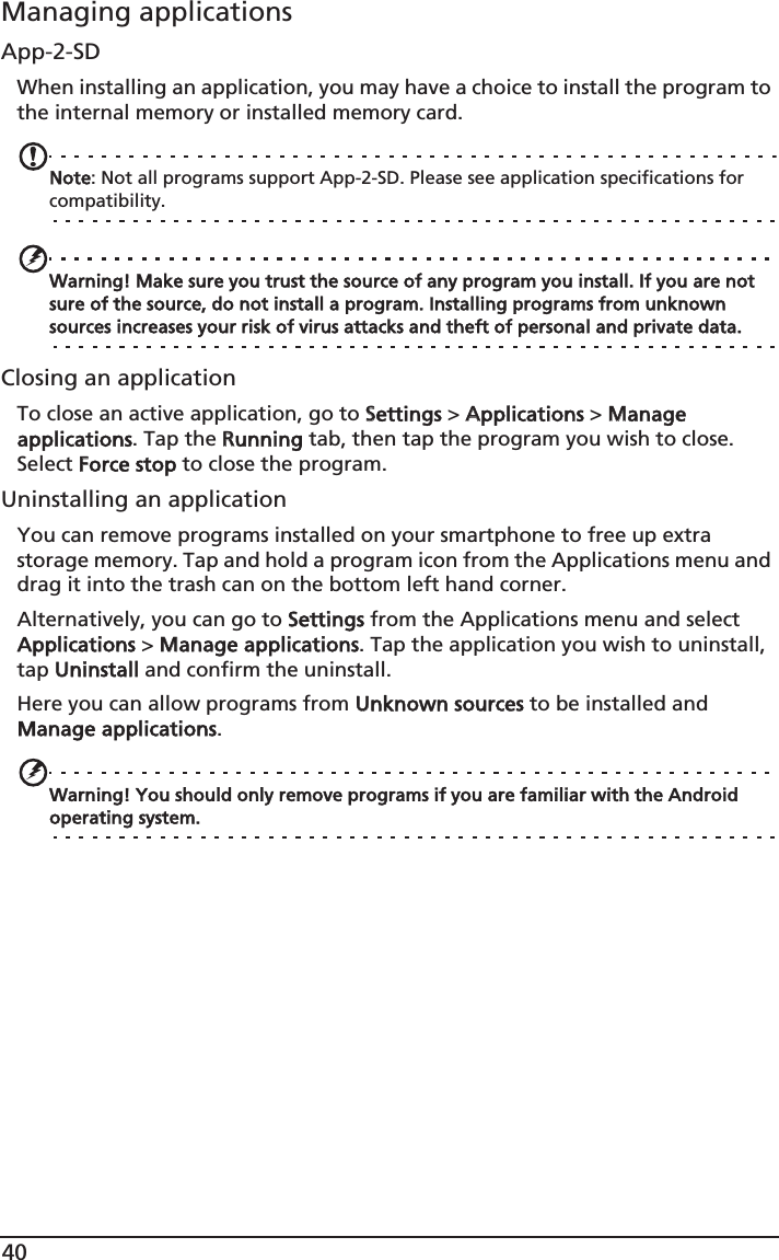 40Managing applicationsApp-2-SDWhen installing an application, you may have a choice to install the program to the internal memory or installed memory card.Note: Not all programs support App-2-SD. Please see application specifications for compatibility.Warning! Make sure you trust the source of any program you install. If you are not sure of the source, do not install a program. Installing programs from unknown sources increases your risk of virus attacks and theft of personal and private data.Closing an applicationTo close an active application, go to SSettings &gt; AApplications &gt; MManage applications. Tap the RRunning tab, then tap the program you wish to close. Select FForce stop to close the program.Uninstalling an applicationYou can remove programs installed on your smartphone to free up extra storage memory. Tap and hold a program icon from the Applications menu and drag it into the trash can on the bottom left hand corner. Alternatively, you can go to SSettings from the Applications menu and select Applications &gt; MManage applications. Tap the application you wish to uninstall, tap UUninstall and confirm the uninstall.Here you can allow programs from UUnknown sources to be installed and Manage applications.Warning! You should only remove programs if you are familiar with the Android operating system.