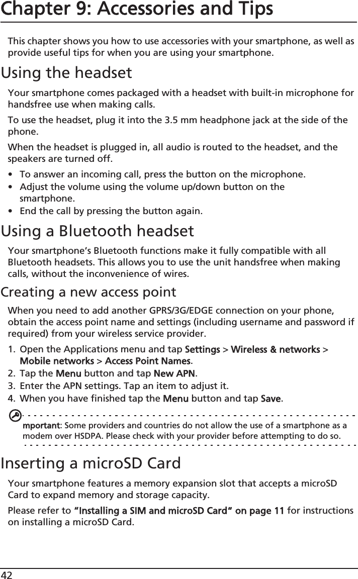 42Chapter 9: Accessories and TipsThis chapter shows you how to use accessories with your smartphone, as well as provide useful tips for when you are using your smartphone.Using the headsetYour smartphone comes packaged with a headset with built-in microphone for handsfree use when making calls.To use the headset, plug it into the 3.5 mm headphone jack at the side of the phone.When the headset is plugged in, all audio is routed to the headset, and the speakers are turned off.• To answer an incoming call, press the button on the microphone.• Adjust the volume using the volume up/down button on the smartphone.• End the call by pressing the button again.Using a Bluetooth headsetYour smartphone’s Bluetooth functions make it fully compatible with all Bluetooth headsets. This allows you to use the unit handsfree when making calls, without the inconvenience of wires.Creating a new access pointWhen you need to add another GPRS/3G/EDGE connection on your phone, obtain the access point name and settings (including username and password if required) from your wireless service provider.1. Open the Applications menu and tap SSettings &gt; WWireless &amp; networks &gt; Mobile networks &gt; AAccess Point Names.2. Tap the MMenu button and tap NNew APN.3. Enter the APN settings. Tap an item to adjust it.4. When you have finished tap the MMenu button and tap SSave.mportant: Some providers and countries do not allow the use of a smartphone as a modem over HSDPA. Please check with your provider before attempting to do so.Inserting a microSD CardYour smartphone features a memory expansion slot that accepts a microSD Card to expand memory and storage capacity.Please refer to ““Installing a SIM and microSD Card“ on page 11 for instructions on installing a microSD Card.