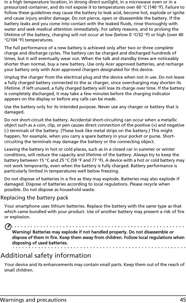 45Warnings and precautionsin a high temperature location, in strong direct sunlight, in a microwave oven or in a pressurized container, and do not expose it to temperatures over 60 qC (140 qF). Failure to follow these guidelines may cause the battery to leak acid, become hot, explode or ignite and cause injury and/or damage. Do not pierce, open or disassemble the battery. If the battery leaks and you come into contact with the leaked fluids, rinse thoroughly with water and seek medical attention immediately. For safety reasons, and to prolong the lifetime of the battery, charging will not occur at low (below 0 qC/32 qF) or high (over 40 qC/104 qF) temperatures.The full performance of a new battery is achieved only after two or three complete charge and discharge cycles. The battery can be charged and discharged hundreds of times, but it will eventually wear out. When the talk and standby times are noticeably shorter than normal, buy a new battery. Use only Acer approved batteries, and recharge your battery only with Acer approved chargers designated for this device.Unplug the charger from the electrical plug and the device when not in use. Do not leave a fully charged battery connected to the ac charger, since overcharging may shorten its lifetime. If left unused, a fully charged battery will lose its charge over time. If the battery is completely discharged, it may take a few minutes before the charging indicator appears on the display or before any calls can be made.Use the battery only for its intended purpose. Never use any charger or battery that is damaged.Do not short-circuit the battery. Accidental short-circuiting can occur when a metallic object such as a coin, clip, or pen causes direct connection of the positive (+) and negative (-) terminals of the battery. (These look like metal strips on the battery.) This might happen, for example, when you carry a spare battery in your pocket or purse. Short-circuiting the terminals may damage the battery or the connecting object.Leaving the battery in hot or cold places, such as in a closed car in summer or winter conditions, will reduce the capacity and lifetime of the battery. Always try to keep the battery between 15 qC and 25 qC (59 qF and 77 qF). A device with a hot or cold battery may not work temporarily, even when the battery is fully charged. Battery performance is particularly limited in temperatures well below freezing.Do not dispose of batteries in a fire as they may explode. Batteries may also explode if damaged. Dispose of batteries according to local regulations. Please recycle when possible. Do not dispose as household waste.Replacing the battery packYour smartphone uses lithium batteries. Replace the battery with the same type as that which came bundled with your product. Use of another battery may present a risk of fire or explosion.Warning! Batteries may explode if not handled properly. Do not disassemble or dispose of them in fire. Keep them away from children. Follow local regulations when disposing of used batteries.Additional safety informationYour device and its enhancements may contain small parts. Keep them out of the reach of small children.