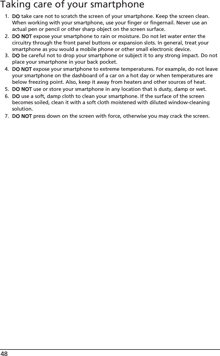 48Taking care of your smartphone1. DDO take care not to scratch the screen of your smartphone. Keep the screen clean. When working with your smartphone, use your finger or fingernail. Never use an actual pen or pencil or other sharp object on the screen surface.2. DDO NOT expose your smartphone to rain or moisture. Do not let water enter the circuitry through the front panel buttons or expansion slots. In general, treat your smartphone as you would a mobile phone or other small electronic device.3. DDO be careful not to drop your smartphone or subject it to any strong impact. Do not place your smartphone in your back pocket.4. DDO NOT expose your smartphone to extreme temperatures. For example, do not leave your smartphone on the dashboard of a car on a hot day or when temperatures are below freezing point. Also, keep it away from heaters and other sources of heat.5. DDO NOT use or store your smartphone in any location that is dusty, damp or wet.6. DDO use a soft, damp cloth to clean your smartphone. If the surface of the screen becomes soiled, clean it with a soft cloth moistened with diluted window-cleaning solution.7. DDO NOT press down on the screen with force, otherwise you may crack the screen.