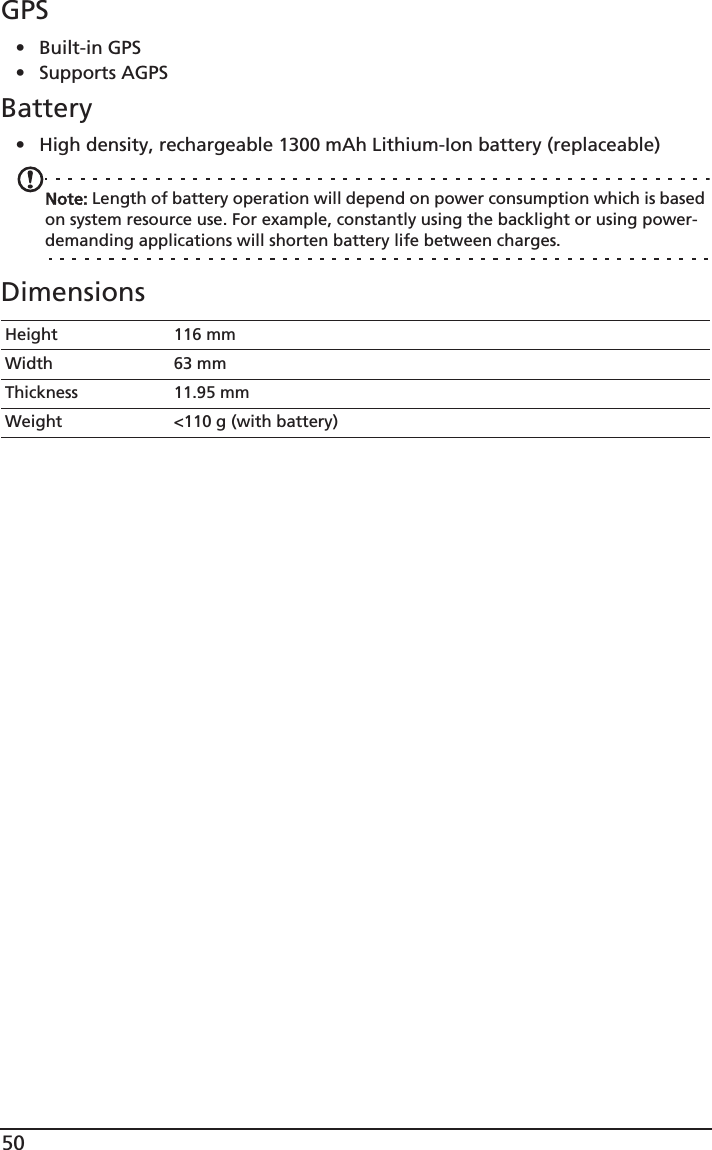 50GPS•Built-in GPS• Supports AGPS  Battery• High density, rechargeable 1300 mAh Lithium-Ion battery (replaceable)Note: Length of battery operation will depend on power consumption which is based on system resource use. For example, constantly using the backlight or using power-demanding applications will shorten battery life between charges.DimensionsHeight 116 mmWidth 63 mmThickness 11.95 mmWeight &lt;110 g (with battery)