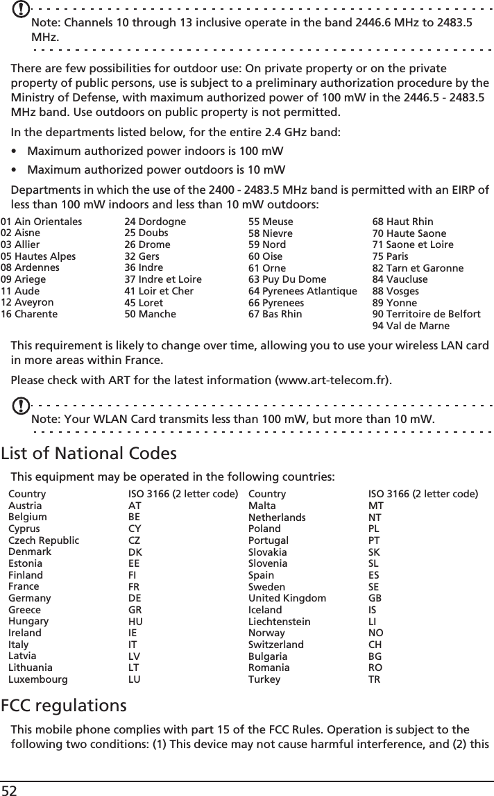 52Note: Channels 10 through 13 inclusive operate in the band 2446.6 MHz to 2483.5 MHz.There are few possibilities for outdoor use: On private property or on the private property of public persons, use is subject to a preliminary authorization procedure by the Ministry of Defense, with maximum authorized power of 100 mW in the 2446.5 - 2483.5 MHz band. Use outdoors on public property is not permitted.In the departments listed below, for the entire 2.4 GHz band:• Maximum authorized power indoors is 100 mW• Maximum authorized power outdoors is 10 mWDepartments in which the use of the 2400 - 2483.5 MHz band is permitted with an EIRP of less than 100 mW indoors and less than 10 mW outdoors:This requirement is likely to change over time, allowing you to use your wireless LAN card in more areas within France. Please check with ART for the latest information (www.art-telecom.fr).Note: Your WLAN Card transmits less than 100 mW, but more than 10 mW.List of National CodesThis equipment may be operated in the following countries:CountryAustriaBelgiumCyprusCzech RepublicDenmarkEstoniaFinlandFranceGermanyGreeceHungaryIrelandItalyLatviaLithuaniaLuxembourgISO 3166 (2 letter code)ATBECYCZDKEEFIFRDEGRHUIEITLVLTLUCountryMaltaNetherlandsPolandPortugalSlovakiaSloveniaSpainSwedenUnited KingdomIcelandLiechtensteinNorwaySwitzerlandBulgariaRomaniaTurkeyISO 3166 (2 letter code)MTNTPLPTSKSLESSEGBISLINOCHBGROTRFCC regulationsThis mobile phone complies with part 15 of the FCC Rules. Operation is subject to the following two conditions: (1) This device may not cause harmful interference, and (2) this 01 Ain Orientales02 Aisne03 Allier05 Hautes Alpes08 Ardennes09 Ariege11 Aude12 Aveyron16 Charente24 Dordogne25 Doubs26 Drome32 Gers36 Indre37 Indre et Loire41 Loir et Cher45 Loret50 Manche55 Meuse58 Nievre59 Nord60 Oise61 Orne63 Puy Du Dome64 Pyrenees Atlantique66 Pyrenees67 Bas Rhin68 Haut Rhin70 Haute Saone71 Saone et Loire75 Paris82 Tarn et Garonne84 Vaucluse88 Vosges89 Yonne90 Territoire de Belfort94 Val de Marne