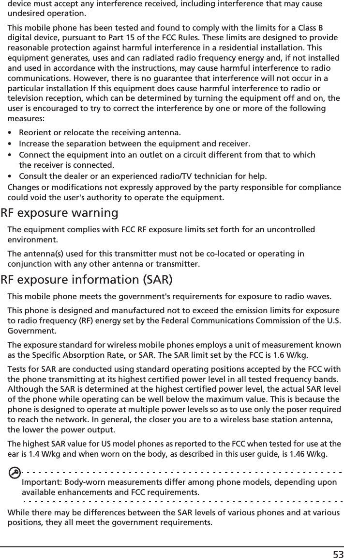 53device must accept any interference received, including interference that may cause undesired operation.This mobile phone has been tested and found to comply with the limits for a Class B digital device, pursuant to Part 15 of the FCC Rules. These limits are designed to provide reasonable protection against harmful interference in a residential installation. This equipment generates, uses and can radiated radio frequency energy and, if not installed and used in accordance with the instructions, may cause harmful interference to radio communications. However, there is no guarantee that interference will not occur in a particular installation If this equipment does cause harmful interference to radio or television reception, which can be determined by turning the equipment off and on, the user is encouraged to try to correct the interference by one or more of the following measures:• Reorient or relocate the receiving antenna.• Increase the separation between the equipment and receiver.• Connect the equipment into an outlet on a circuit different from that to which the receiver is connected.• Consult the dealer or an experienced radio/TV technician for help.Changes or modifications not expressly approved by the party responsible for compliance could void the user&apos;s authority to operate the equipment.RF exposure warningThe equipment complies with FCC RF exposure limits set forth for an uncontrolled environment.The antenna(s) used for this transmitter must not be co-located or operating in conjunction with any other antenna or transmitter.RF exposure information (SAR)This mobile phone meets the government&apos;s requirements for exposure to radio waves.This phone is designed and manufactured not to exceed the emission limits for exposure to radio frequency (RF) energy set by the Federal Communications Commission of the U.S. Government. The exposure standard for wireless mobile phones employs a unit of measurement known as the Specific Absorption Rate, or SAR. The SAR limit set by the FCC is 1.6 W/kg.Tests for SAR are conducted using standard operating positions accepted by the FCC with the phone transmitting at its highest certified power level in all tested frequency bands. Although the SAR is determined at the highest certified power level, the actual SAR level of the phone while operating can be well below the maximum value. This is because the phone is designed to operate at multiple power levels so as to use only the poser required to reach the network. In general, the closer you are to a wireless base station antenna, the lower the power output.The highest SAR value for US model phones as reported to the FCC when tested for use at the ear is 1.4 W/kg and when worn on the body, as described in this user guide, is 1.46 W/kg.Important: Body-worn measurements differ among phone models, depending upon available enhancements and FCC requirements.While there may be differences between the SAR levels of various phones and at various positions, they all meet the government requirements.