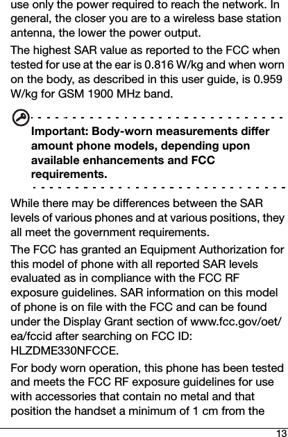 13use only the power required to reach the network. In general, the closer you are to a wireless base station antenna, the lower the power output.The highest SAR value as reported to the FCC when tested for use at the ear is 0.816 W/kg and when worn on the body, as described in this user guide, is 0.959 W/kg for GSM 1900 MHz band.Important: Body-worn measurements differ amount phone models, depending upon available enhancements and FCC requirements.While there may be differences between the SAR levels of various phones and at various positions, they all meet the government requirements.The FCC has granted an Equipment Authorization for this model of phone with all reported SAR levels evaluated as in compliance with the FCC RF exposure guidelines. SAR information on this model of phone is on file with the FCC and can be found under the Display Grant section of www.fcc.gov/oet/ea/fccid after searching on FCC ID: HLZDME330NFCCE.For body worn operation, this phone has been tested and meets the FCC RF exposure guidelines for use with accessories that contain no metal and that position the handset a minimum of 1 cm from the 