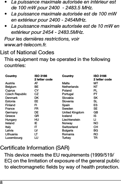 8• La puissance maximale autorisée en intérieur est de 100 mW pour 2400  - 2483.5 MHz.• La puissance maximale autorisée est de 100 mW en extérieur pour 2400 - 2454MHz.• La puissance maximale autorisée est de 10 mW en extérieur pour 2454 - 2483.5MHz.Pour les dernières restrictions, voir www.art-telecom.fr.List of National CodesThis equipment may be operated in the following countries:Certificate Information (SAR)This device meets the EU requirements (1999/519/EC) on the limitation of exposure of the general public to electromagnetic fields by way of health protection.CountryAustriaBelgiumCyprusCzech RepublicDenmarkEstoniaFinlandFranceGermanyGreeceHungaryIrelandItalyLatviaLithuaniaLuxembourgISO 3166 2 letter codeATBECYCZDKEEFIFRDEGRHUIEITLVLTLUCountryMaltaNetherlandsPolandPortugalSlovakiaSloveniaSpainSwedenUnited KingdomIcelandLiechtensteinNorwaySwitzerlandBulgariaRomaniaTur ke yISO 3166 2 letter codeMTNTPLPTSKSLESSEGBISLINOCHBGROTR