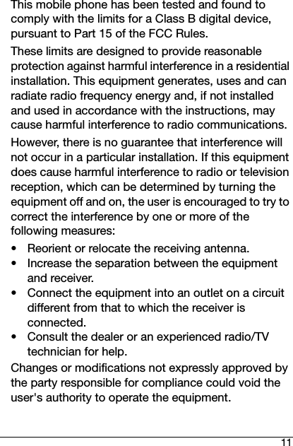 11This mobile phone has been tested and found to comply with the limits for a Class B digital device, pursuant to Part 15 of the FCC Rules.These limits are designed to provide reasonable protection against harmful interference in a residential installation. This equipment generates, uses and can radiate radio frequency energy and, if not installed and used in accordance with the instructions, may cause harmful interference to radio communications.However, there is no guarantee that interference will not occur in a particular installation. If this equipment does cause harmful interference to radio or television reception, which can be determined by turning the equipment off and on, the user is encouraged to try to correct the interference by one or more of the following measures:• Reorient or relocate the receiving antenna.• Increase the separation between the equipment and receiver.• Connect the equipment into an outlet on a circuit different from that to which the receiver is connected.• Consult the dealer or an experienced radio/TV technician for help.Changes or modifications not expressly approved by the party responsible for compliance could void the user&apos;s authority to operate the equipment.