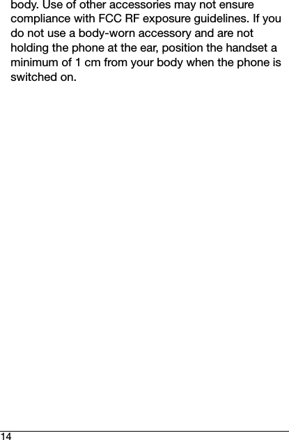 14body. Use of other accessories may not ensure compliance with FCC RF exposure guidelines. If you do not use a body-worn accessory and are not holding the phone at the ear, position the handset a minimum of 1 cm from your body when the phone is switched on.