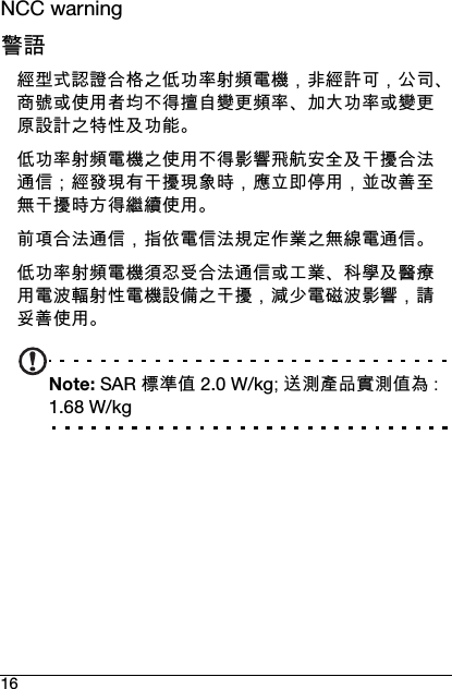 16NCC warning警語經型式認證合格之低功率射頻電機，非經許可，公司、商號或使用者均不得擅自變更頻率、加大功率或變更原設計之特性及功能。低功率射頻電機之使用不得影響飛航安全及干擾合法通信；經發現有干擾現象時，應立即停用，並改善至無干擾時方得繼續使用。前項合法通信，指依電信法規定作業之無線電通信。低功率射頻電機須忍受合法通信或工業、科學及醫療用電波輻射性電機設備之干擾，減少電磁波影響，請妥善使用。Note: SAR 標準值 2.0 W/kg; 送測產品實測值為 : 1.68 W/kg