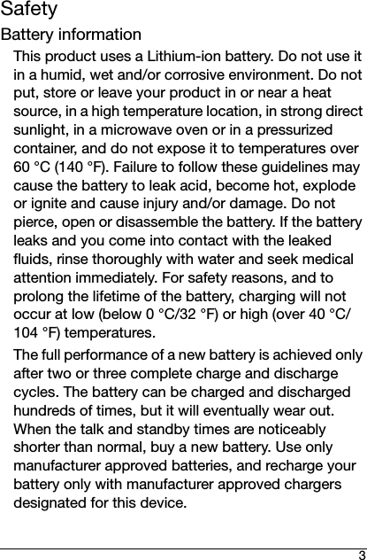 3SafetyBattery informationThis product uses a Lithium-ion battery. Do not use it in a humid, wet and/or corrosive environment. Do not put, store or leave your product in or near a heat source, in a high temperature location, in strong direct sunlight, in a microwave oven or in a pressurized container, and do not expose it to temperatures over 60 °C (140 °F). Failure to follow these guidelines may cause the battery to leak acid, become hot, explode or ignite and cause injury and/or damage. Do not pierce, open or disassemble the battery. If the battery leaks and you come into contact with the leaked fluids, rinse thoroughly with water and seek medical attention immediately. For safety reasons, and to prolong the lifetime of the battery, charging will not occur at low (below 0 °C/32 °F) or high (over 40 °C/104 °F) temperatures.The full performance of a new battery is achieved only after two or three complete charge and discharge cycles. The battery can be charged and discharged hundreds of times, but it will eventually wear out. When the talk and standby times are noticeably shorter than normal, buy a new battery. Use only manufacturer approved batteries, and recharge your battery only with manufacturer approved chargers designated for this device.