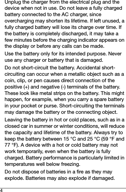 4Unplug the charger from the electrical plug and the device when not in use. Do not leave a fully charged battery connected to the AC charger, since overcharging may shorten its lifetime. If left unused, a fully charged battery will lose its charge over time. If the battery is completely discharged, it may take a few minutes before the charging indicator appears on the display or before any calls can be made.Use the battery only for its intended purpose. Never use any charger or battery that is damaged.Do not short-circuit the battery. Accidental short-circuiting can occur when a metallic object such as a coin, clip, or pen causes direct connection of the positive (+) and negative (-) terminals of the battery. These look like metal strips on the battery. This might happen, for example, when you carry a spare battery in your pocket or purse. Short-circuiting the terminals may damage the battery or the connecting object.Leaving the battery in hot or cold places, such as in a closed car in summer or winter conditions, will reduce the capacity and lifetime of the battery. Always try to keep the battery between 15 °C and 25 °C (59 °F and 77 °F). A device with a hot or cold battery may not work temporarily, even when the battery is fully charged. Battery performance is particularly limited in temperatures well below freezing.Do not dispose of batteries in a fire as they may explode. Batteries may also explode if damaged. 