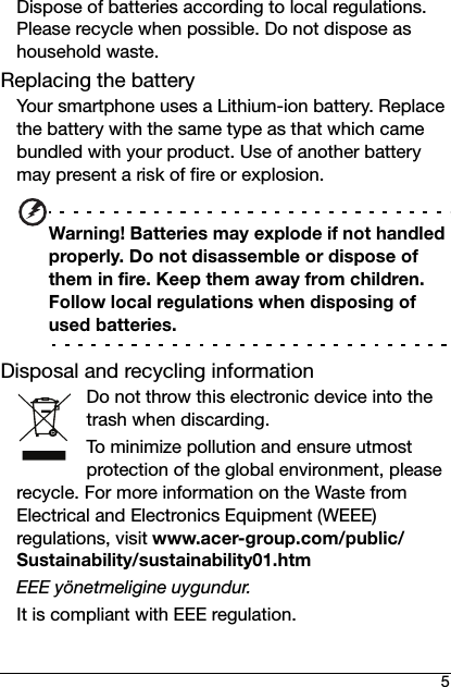 5Dispose of batteries according to local regulations. Please recycle when possible. Do not dispose as household waste.Replacing the batteryYour smartphone uses a Lithium-ion battery. Replace the battery with the same type as that which came bundled with your product. Use of another battery may present a risk of fire or explosion.Warning! Batteries may explode if not handled properly. Do not disassemble or dispose of them in fire. Keep them away from children. Follow local regulations when disposing of used batteries.Disposal and recycling informationDo not throw this electronic device into the trash when discarding.To minimize pollution and ensure utmost protection of the global environment, please recycle. For more information on the Waste from Electrical and Electronics Equipment (WEEE) regulations, visit www.acer-group.com/public/Sustainability/sustainability01.htmEEE yönetmeligine uygundur.It is compliant with EEE regulation.