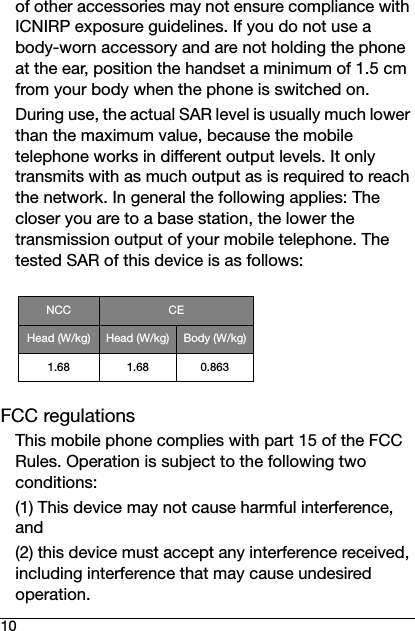 10of other accessories may not ensure compliance with ICNIRP exposure guidelines. If you do not use a body-worn accessory and are not holding the phone at the ear, position the handset a minimum of 1.5 cm from your body when the phone is switched on. During use, the actual SAR level is usually much lower than the maximum value, because the mobile telephone works in different output levels. It only transmits with as much output as is required to reach the network. In general the following applies: The closer you are to a base station, the lower the transmission output of your mobile telephone. The tested SAR of this device is as follows:FCC regulationsThis mobile phone complies with part 15 of the FCC Rules. Operation is subject to the following two conditions:(1) This device may not cause harmful interference, and(2) this device must accept any interference received, including interference that may cause undesired operation.NCC CEHead (W/kg) Head (W/kg) Body (W/kg)1.68 1.68 0.863