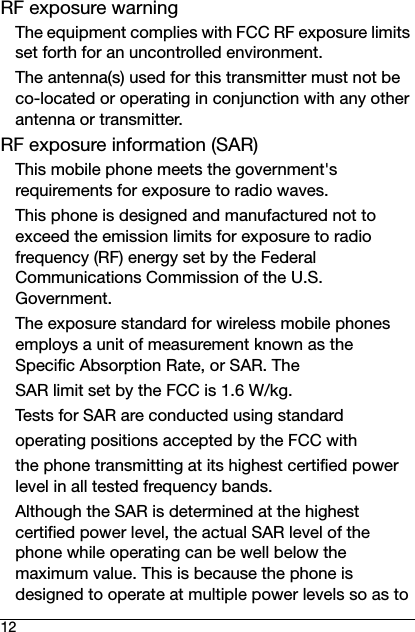 12RF exposure warningThe equipment complies with FCC RF exposure limits set forth for an uncontrolled environment.The antenna(s) used for this transmitter must not be co-located or operating in conjunction with any other antenna or transmitter.RF exposure information (SAR)This mobile phone meets the government&apos;s requirements for exposure to radio waves.This phone is designed and manufactured not to exceed the emission limits for exposure to radio frequency (RF) energy set by the Federal Communications Commission of the U.S. Government.The exposure standard for wireless mobile phones employs a unit of measurement known as the Specific Absorption Rate, or SAR. TheSAR limit set by the FCC is 1.6 W/kg.Tests for SAR are conducted using standardoperating positions accepted by the FCC withthe phone transmitting at its highest certified power level in all tested frequency bands.Although the SAR is determined at the highest certified power level, the actual SAR level of the phone while operating can be well below the maximum value. This is because the phone is designed to operate at multiple power levels so as to 