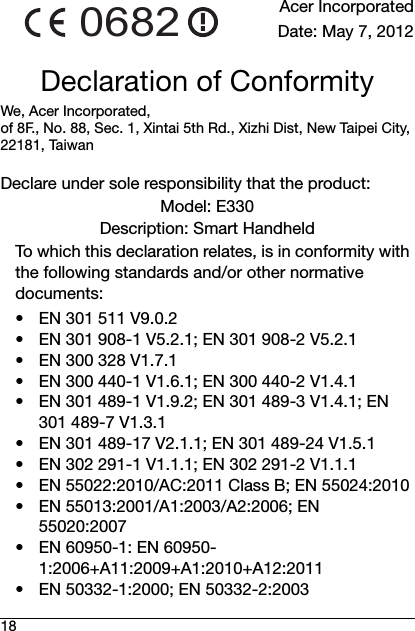 18Acer IncorporatedDate: May 7, 2012Declaration of ConformityWe, Acer Incorporated, of 8F., No. 88, Sec. 1, Xintai 5th Rd., Xizhi Dist, New Taipei City, 22181, TaiwanDeclare under sole responsibility that the product:Model: E330Description: Smart HandheldTo which this declaration relates, is in conformity with the following standards and/or other normative documents:• EN 301 511 V9.0.2• EN 301 908-1 V5.2.1; EN 301 908-2 V5.2.1• EN 300 328 V1.7.1• EN 300 440-1 V1.6.1; EN 300 440-2 V1.4.1• EN 301 489-1 V1.9.2; EN 301 489-3 V1.4.1; EN 301 489-7 V1.3.1• EN 301 489-17 V2.1.1; EN 301 489-24 V1.5.1• EN 302 291-1 V1.1.1; EN 302 291-2 V1.1.1• EN 55022:2010/AC:2011 Class B; EN 55024:2010• EN 55013:2001/A1:2003/A2:2006; EN 55020:2007• EN 60950-1: EN 60950-1:2006+A11:2009+A1:2010+A12:2011• EN 50332-1:2000; EN 50332-2:20030682