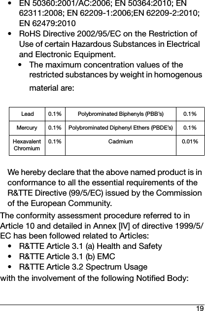 19• EN 50360:2001/AC:2006; EN 50364:2010; EN 62311:2008; EN 62209-1:2006;EN 62209-2:2010; EN 62479:2010• RoHS Directive 2002/95/EC on the Restriction of Use of certain Hazardous Substances in Electrical and Electronic Equipment.• The maximum concentration values of the restricted substances by weight in homogenous material are:We hereby declare that the above named product is in conformance to all the essential requirements of the R&amp;TTE Directive (99/5/EC) issued by the Commission of the European Community.The conformity assessment procedure referred to in Article 10 and detailed in Annex [IV] of directive 1999/5/EC has been followed related to Articles:• R&amp;TTE Article 3.1 (a) Health and Safety• R&amp;TTE Article 3.1 (b) EMC• R&amp;TTE Article 3.2 Spectrum Usagewith the involvement of the following Notified Body: Lead 0.1% Polybrominated Biphenyls (PBB’s) 0.1%Mercury 0.1% Polybrominated Diphenyl Ethers (PBDE’s) 0.1%Hexavalent Chromium0.1% Cadmium 0.01%