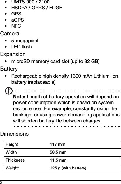 2• UMTS 900 / 2100 • HSDPA / GPRS / EDGE•GPS•aGPS•NFCCamera• 5-megapixel •LED flashExpansion• microSD memory card slot (up to 32 GB)Battery• Rechargeable high density 1300 mAh Lithium-ion battery (replaceable)Note: Length of battery operation will depend on power consumption which is based on system resource use. For example, constantly using the backlight or using power-demanding applications will shorten battery life between charges.DimensionsHeight 117 mmWidth 58.5 mmThickness 11.5 mmWeight 125 g (with battery)