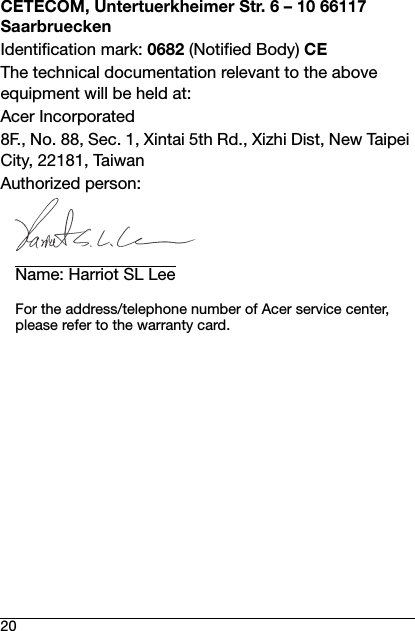 20CETECOM, Untertuerkheimer Str. 6 – 10 66117 SaarbrueckenIdentification mark: 0682 (Notified Body) CEThe technical documentation relevant to the above equipment will be held at:Acer Incorporated8F., No. 88, Sec. 1, Xintai 5th Rd., Xizhi Dist, New Taipei City, 22181, TaiwanAuthorized person:Name: Harriot SL LeeFor the address/telephone number of Acer service center, please refer to the warranty card.