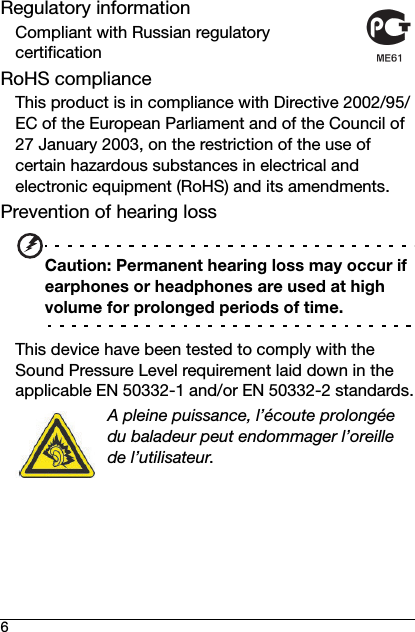 6Regulatory informationCompliant with Russian regulatory certificationRoHS complianceThis product is in compliance with Directive 2002/95/EC of the European Parliament and of the Council of 27 January 2003, on the restriction of the use of certain hazardous substances in electrical and electronic equipment (RoHS) and its amendments.Prevention of hearing lossCaution: Permanent hearing loss may occur if earphones or headphones are used at high volume for prolonged periods of time.This device have been tested to comply with the Sound Pressure Level requirement laid down in the applicable EN 50332-1 and/or EN 50332-2 standards.A pleine puissance, l’écoute prolongée du baladeur peut endommager l’oreille de l’utilisateur.