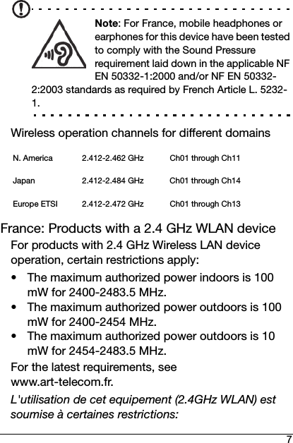 7Note: For France, mobile headphones or earphones for this device have been tested to comply with the Sound Pressure requirement laid down in the applicable NF EN 50332-1:2000 and/or NF EN 50332-2:2003 standards as required by French Article L. 5232-1.Wireless operation channels for different domainsFrance: Products with a 2.4 GHz WLAN deviceFor products with 2.4 GHz Wireless LAN device operation, certain restrictions apply:• The maximum authorized power indoors is 100 mW for 2400-2483.5 MHz.• The maximum authorized power outdoors is 100 mW for 2400-2454 MHz.• The maximum authorized power outdoors is 10 mW for 2454-2483.5 MHz.For the latest requirements, see www.art-telecom.fr.L&apos;utilisation de cet equipement (2.4GHz WLAN) est soumise à certaines restrictions:N. America 2.412-2.462 GHz Ch01 through Ch11Japan 2.412-2.484 GHz Ch01 through Ch14Europe ETSI 2.412-2.472 GHz Ch01 through Ch13