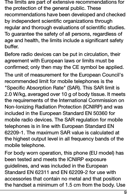 9The limits are part of extensive recommendations for the protection of the general public. These recommendations have been developed and checked by independent scientific organizations through regular and thorough evaluations of scientific studies. To guarantee the safety of all persons, regardless of age and health, the limits include a significant safety buffer.Before radio devices can be put in circulation, their agreement with European laws or limits must be confirmed; only then may the CE symbol be applied.The unit of measurement for the European Council&apos;s recommended limit for mobile telephones is the &quot;Specific Absorption Rate&quot; (SAR). This SAR limit is 2.0 W/kg, averaged over 10 g of body tissue. It meets the requirements of the International Commission on Non-Ionizing Radiation Protection (ICNIRP) and was included in the European Standard EN 50360 for mobile radio devices. The SAR regulation for mobile telephones is in line with European Standard EN 62209-1. The maximum SAR value is calculated at the highest output level in all frequency bands of the mobile telephone. For body worn operation, this phone (EU model) has been tested and meets the ICNIRP exposure guidelines, and was included in the European Standard EN 62311 and EN 62209-2 for use with accessories that contain no metal and that position the handset a minimum of 1.5 cm from the body. Use 