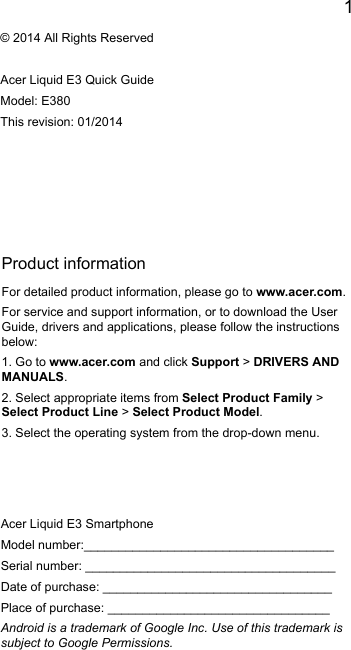 1EnglishProduct informationFor detailed product information, please go to www.acer.com.For service and support information, or to download the User Guide, drivers and applications, please follow the instructions below:1. Go to www.acer.com and click Support &gt; DRIVERS AND MANUALS.2. Select appropriate items from Select Product Family &gt; Select Product Line &gt; Select Product Model.3. Select the operating system from the drop-down menu.© 2014 All Rights ReservedAcer Liquid E3 Quick GuideModel: E380This revision: 01/2014Acer Liquid E3 SmartphoneModel number:____________________________________Serial number: ____________________________________Date of purchase: _________________________________Place of purchase: ________________________________Android is a trademark of Google Inc. Use of this trademark is subject to Google Permissions.