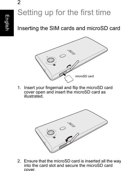  2EnglishSetting up for the first timeInserting the SIM cards and microSD cardmicroSD card1. Insert your fingernail and flip the microSD card cover open and insert the microSD card as illustrated.2. Ensure that the microSD card is inserted all the way into the card slot and secure the microSD card cover.