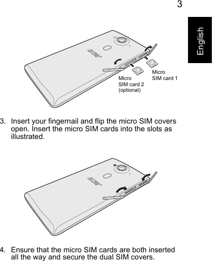 3English3. Insert your fingernail and flip the micro SIM covers open. Insert the micro SIM cards into the slots as illustrated.4. Ensure that the micro SIM cards are both inserted all the way and secure the dual SIM covers.MicroMicroSIM card 2SIM card 1 (optional)