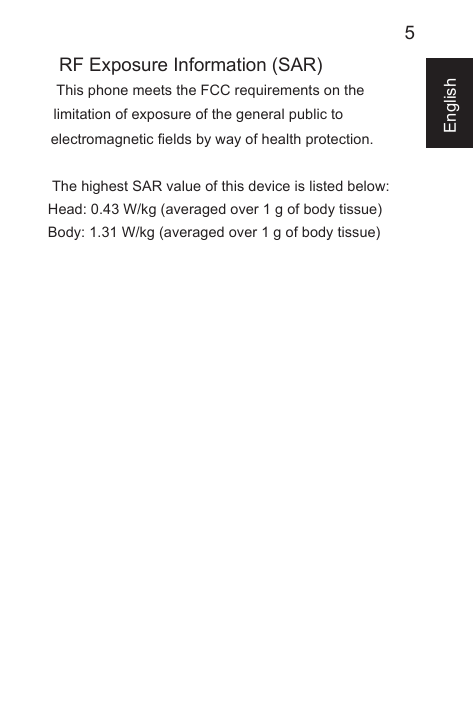 5EnglishRF Exposure Information (SAR)This phone meets the FCC requirements on the limitation of exposure of the general public to electromagnetic fields by way of health protection.  The highest SAR value of this device is listed below:Head: 0.43 W/kg (averaged over 1 g of body tissue)Body: 1.31 W/kg (averaged over 1 g of body tissue)