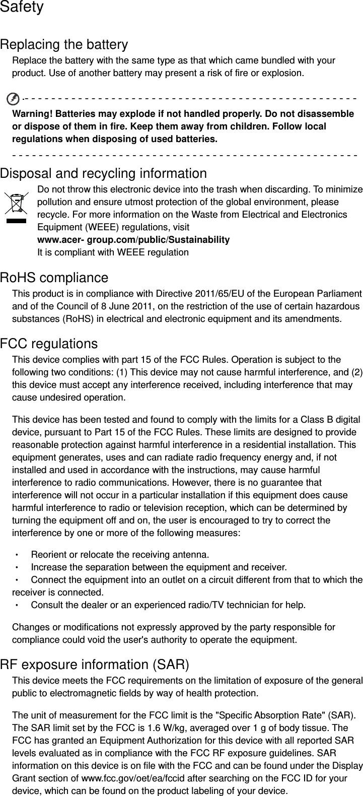Safety Replacing the battery Replace the battery with the same type as that which came bundled with your product. Use of another battery may present a risk of fire or explosion. ‐‐‐‐‐‐‐‐‐‐‐‐‐‐‐‐‐‐‐‐‐‐‐‐‐‐‐‐‐‐‐‐‐‐‐‐‐‐‐‐‐‐‐‐‐‐‐‐‐‐Warning! Batteries may explode if not handled properly. Do not disassemble or dispose of them in fire. Keep them away from children. Follow local regulations when disposing of used batteries. ‐‐‐‐‐‐‐‐‐‐‐‐‐‐‐‐‐‐‐‐‐‐‐‐‐‐‐‐‐‐‐‐‐‐‐‐‐‐‐‐‐‐‐‐‐‐‐‐‐‐‐‐Disposal and recycling information Do not throw this electronic device into the trash when discarding. To minimize pollution and ensure utmost protection of the global environment, please recycle. For more information on the Waste from Electrical and Electronics Equipment (WEEE) regulations, visit   www.acer- group.com/public/Sustainability  It is compliant with WEEE regulation RoHS compliance This product is in compliance with Directive 2011/65/EU of the European Parliament and of the Council of 8 June 2011, on the restriction of the use of certain hazardous substances (RoHS) in electrical and electronic equipment and its amendments. FCC regulations This device complies with part 15 of the FCC Rules. Operation is subject to the following two conditions: (1) This device may not cause harmful interference, and (2) this device must accept any interference received, including interference that may cause undesired operation. This device has been tested and found to comply with the limits for a Class B digital device, pursuant to Part 15 of the FCC Rules. These limits are designed to provide reasonable protection against harmful interference in a residential installation. This equipment generates, uses and can radiate radio frequency energy and, if not installed and used in accordance with the instructions, may cause harmful interference to radio communications. However, there is no guarantee that interference will not occur in a particular installation if this equipment does cause harmful interference to radio or television reception, which can be determined by turning the equipment off and on, the user is encouraged to try to correct the interference by one or more of the following measures: •    Reorient or relocate the receiving antenna. •    Increase the separation between the equipment and receiver. •    Connect the equipment into an outlet on a circuit different from that to which the receiver is connected. •    Consult the dealer or an experienced radio/TV technician for help. Changes or modifications not expressly approved by the party responsible for compliance could void the user&apos;s authority to operate the equipment. RF exposure information (SAR) This device meets the FCC requirements on the limitation of exposure of the general public to electromagnetic fields by way of health protection.   The unit of measurement for the FCC limit is the &quot;Specific Absorption Rate&quot; (SAR). The SAR limit set by the FCC is 1.6 W/kg, averaged over 1 g of body tissue. The FCC has granted an Equipment Authorization for this device with all reported SAR levels evaluated as in compliance with the FCC RF exposure guidelines. SAR information on this device is on file with the FCC and can be found under the Display Grant section of www.fcc.gov/oet/ea/fccid after searching on the FCC ID for your device, which can be found on the product labeling of your device. 
