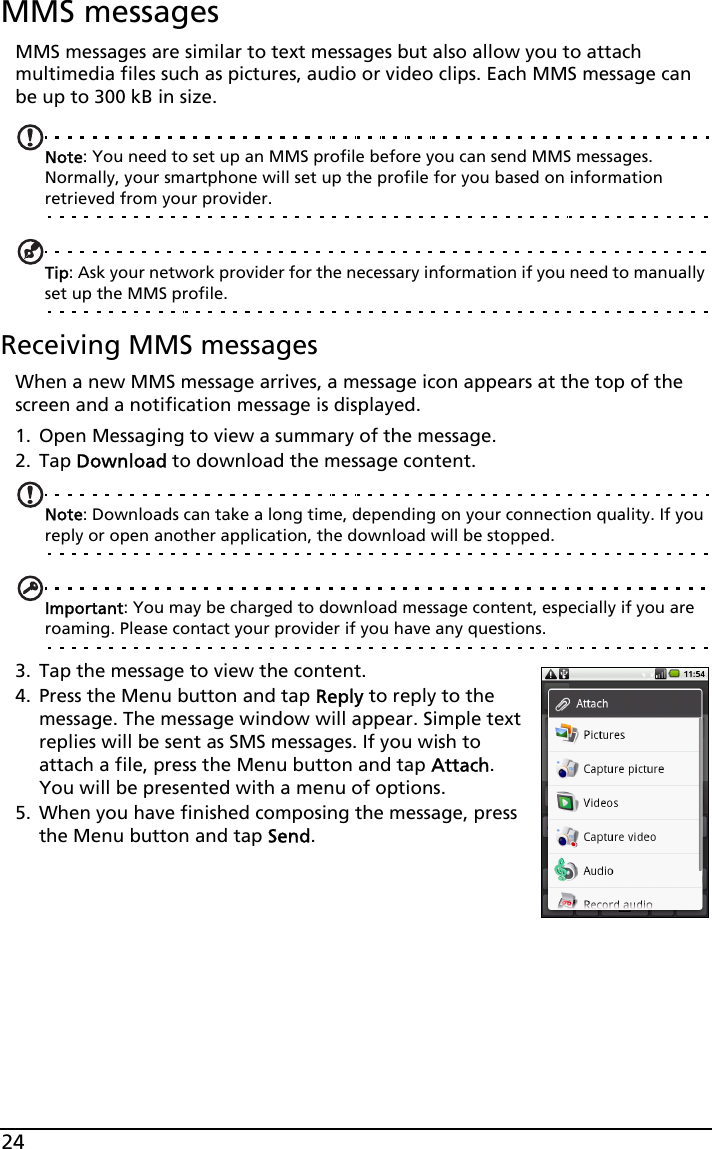 24MMS messagesMMS messages are similar to text messages but also allow you to attach multimedia files such as pictures, audio or video clips. Each MMS message can be up to 300 kB in size.Note: You need to set up an MMS profile before you can send MMS messages. Normally, your smartphone will set up the profile for you based on information retrieved from your provider.Tip: Ask your network provider for the necessary information if you need to manually set up the MMS profile.Receiving MMS messagesWhen a new MMS message arrives, a message icon appears at the top of the screen and a notification message is displayed.1. Open Messaging to view a summary of the message.2. Tap Download to download the message content.Note: Downloads can take a long time, depending on your connection quality. If you reply or open another application, the download will be stopped.Important: You may be charged to download message content, especially if you are roaming. Please contact your provider if you have any questions.3. Tap the message to view the content.4. Press the Menu button and tap Reply to reply to the message. The message window will appear. Simple text replies will be sent as SMS messages. If you wish to attach a file, press the Menu button and tap Attach. You will be presented with a menu of options.5. When you have finished composing the message, press the Menu button and tap Send.