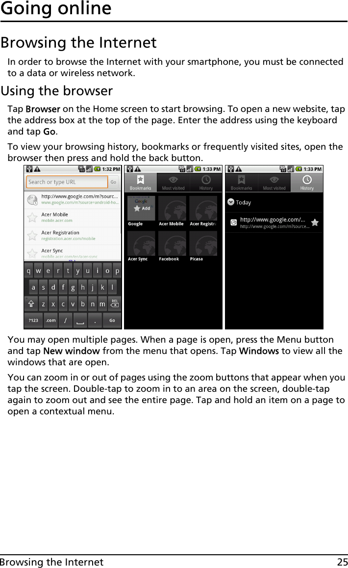 25Browsing the InternetGoing onlineBrowsing the InternetIn order to browse the Internet with your smartphone, you must be connected to a data or wireless network.Using the browserTap Browser on the Home screen to start browsing. To open a new website, tap the address box at the top of the page. Enter the address using the keyboard and tap Go.To view your browsing history, bookmarks or frequently visited sites, open the browser then press and hold the back button.You may open multiple pages. When a page is open, press the Menu button and tap New window from the menu that opens. Tap Windows to view all the windows that are open.You can zoom in or out of pages using the zoom buttons that appear when you tap the screen. Double-tap to zoom in to an area on the screen, double-tap again to zoom out and see the entire page. Tap and hold an item on a page to open a contextual menu.