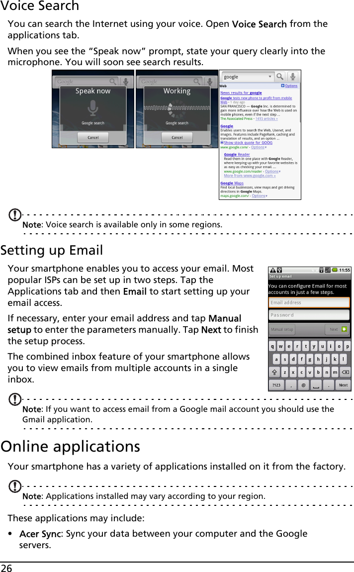 26Voice SearchYou can search the Internet using your voice. Open Voice Search from the applications tab.When you see the “Speak now” prompt, state your query clearly into the microphone. You will soon see search results.Note: Voice search is available only in some regions.Setting up EmailYour smartphone enables you to access your email. Most popular ISPs can be set up in two steps. Tap the Applications tab and then Email to start setting up your email access.If necessary, enter your email address and tap Manual setup to enter the parameters manually. Tap Next to finish the setup process.The combined inbox feature of your smartphone allows you to view emails from multiple accounts in a single inbox.Note: If you want to access email from a Google mail account you should use the Gmail application.Online applicationsYour smartphone has a variety of applications installed on it from the factory.Note: Applications installed may vary according to your region.These applications may include:•Acer Sync: Sync your data between your computer and the Google servers.