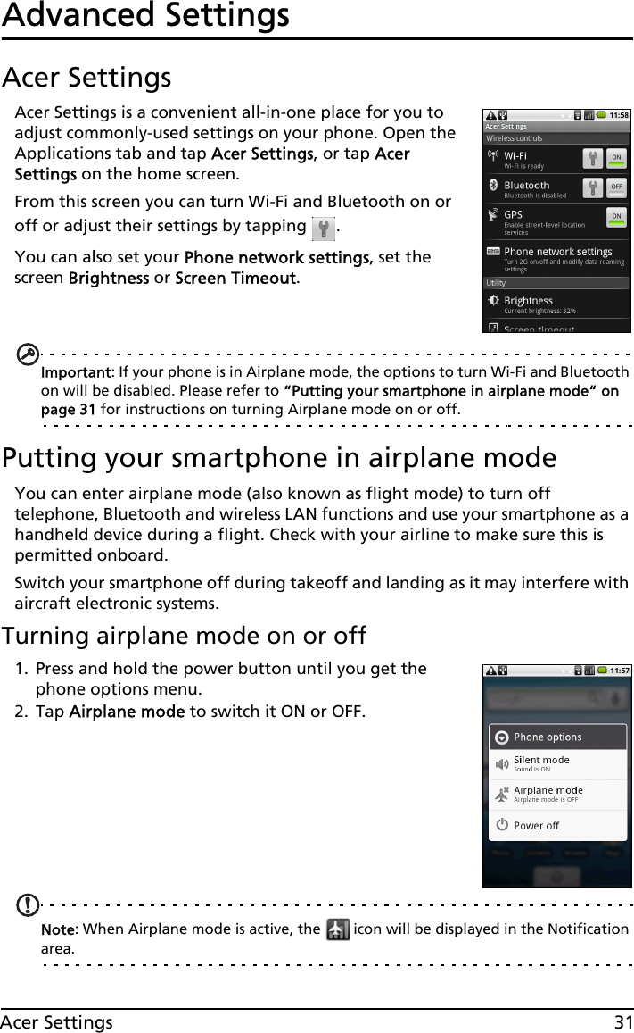 31Acer SettingsAdvanced SettingsAcer SettingsAcer Settings is a convenient all-in-one place for you to adjust commonly-used settings on your phone. Open the Applications tab and tap Acer Settings, or tap Acer Settings on the home screen.From this screen you can turn Wi-Fi and Bluetooth on or off or adjust their settings by tapping  . You can also set your Phone network settings, set the screen Brightness or Screen Timeout.Important: If your phone is in Airplane mode, the options to turn Wi-Fi and Bluetooth on will be disabled. Please refer to “Putting your smartphone in airplane mode“ on page 31 for instructions on turning Airplane mode on or off.Putting your smartphone in airplane modeYou can enter airplane mode (also known as flight mode) to turn off telephone, Bluetooth and wireless LAN functions and use your smartphone as a handheld device during a flight. Check with your airline to make sure this is permitted onboard.Switch your smartphone off during takeoff and landing as it may interfere with aircraft electronic systems.Turning airplane mode on or off1. Press and hold the power button until you get the phone options menu.2. Tap Airplane mode to switch it ON or OFF.Note: When Airplane mode is active, the   icon will be displayed in the Notification area.