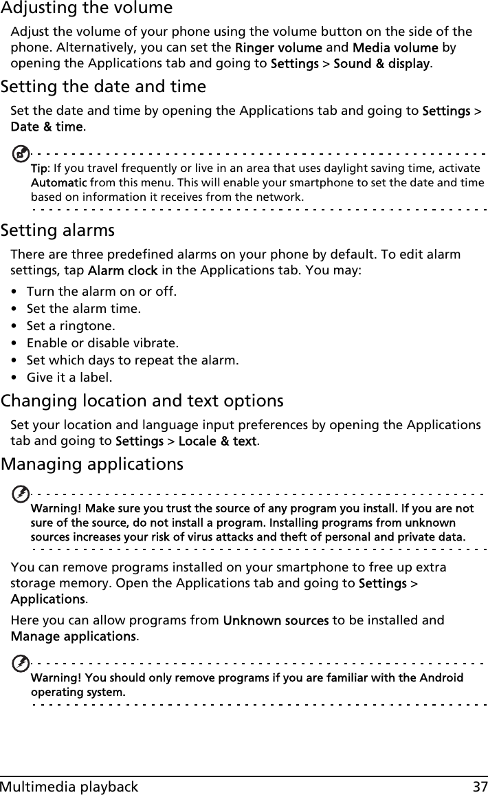 37Multimedia playbackAdjusting the volumeAdjust the volume of your phone using the volume button on the side of the phone. Alternatively, you can set the Ringer volume and Media volume by opening the Applications tab and going to Settings &gt; Sound &amp; display.Setting the date and timeSet the date and time by opening the Applications tab and going to Settings &gt; Date &amp; time.Tip: If you travel frequently or live in an area that uses daylight saving time, activate Automatic from this menu. This will enable your smartphone to set the date and time based on information it receives from the network.Setting alarmsThere are three predefined alarms on your phone by default. To edit alarm settings, tap Alarm clock in the Applications tab. You may:• Turn the alarm on or off.• Set the alarm time.• Set a ringtone.• Enable or disable vibrate.• Set which days to repeat the alarm.• Give it a label.Changing location and text optionsSet your location and language input preferences by opening the Applications tab and going to Settings &gt; Locale &amp; text.Managing applicationsWarning! Make sure you trust the source of any program you install. If you are not sure of the source, do not install a program. Installing programs from unknown sources increases your risk of virus attacks and theft of personal and private data.You can remove programs installed on your smartphone to free up extra storage memory. Open the Applications tab and going to Settings &gt; Applications.Here you can allow programs from Unknown sources to be installed and Manage applications.Warning! You should only remove programs if you are familiar with the Android operating system.