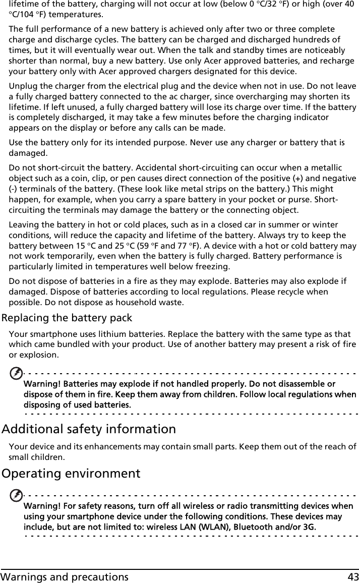 43Warnings and precautionslifetime of the battery, charging will not occur at low (below 0 °C/32 °F) or high (over 40 °C/104 °F) temperatures.The full performance of a new battery is achieved only after two or three complete charge and discharge cycles. The battery can be charged and discharged hundreds of times, but it will eventually wear out. When the talk and standby times are noticeably shorter than normal, buy a new battery. Use only Acer approved batteries, and recharge your battery only with Acer approved chargers designated for this device.Unplug the charger from the electrical plug and the device when not in use. Do not leave a fully charged battery connected to the ac charger, since overcharging may shorten its lifetime. If left unused, a fully charged battery will lose its charge over time. If the battery is completely discharged, it may take a few minutes before the charging indicator appears on the display or before any calls can be made.Use the battery only for its intended purpose. Never use any charger or battery that is damaged.Do not short-circuit the battery. Accidental short-circuiting can occur when a metallic object such as a coin, clip, or pen causes direct connection of the positive (+) and negative (-) terminals of the battery. (These look like metal strips on the battery.) This might happen, for example, when you carry a spare battery in your pocket or purse. Short-circuiting the terminals may damage the battery or the connecting object.Leaving the battery in hot or cold places, such as in a closed car in summer or winter conditions, will reduce the capacity and lifetime of the battery. Always try to keep the battery between 15 °C and 25 °C (59 °F and 77 °F). A device with a hot or cold battery may not work temporarily, even when the battery is fully charged. Battery performance is particularly limited in temperatures well below freezing.Do not dispose of batteries in a fire as they may explode. Batteries may also explode if damaged. Dispose of batteries according to local regulations. Please recycle when possible. Do not dispose as household waste.Replacing the battery packYour smartphone uses lithium batteries. Replace the battery with the same type as that which came bundled with your product. Use of another battery may present a risk of fire or explosion.Warning! Batteries may explode if not handled properly. Do not disassemble or dispose of them in fire. Keep them away from children. Follow local regulations when disposing of used batteries.Additional safety informationYour device and its enhancements may contain small parts. Keep them out of the reach of small children.Operating environmentWarning! For safety reasons, turn off all wireless or radio transmitting devices when using your smartphone device under the following conditions. These devices may include, but are not limited to: wireless LAN (WLAN), Bluetooth and/or 3G.