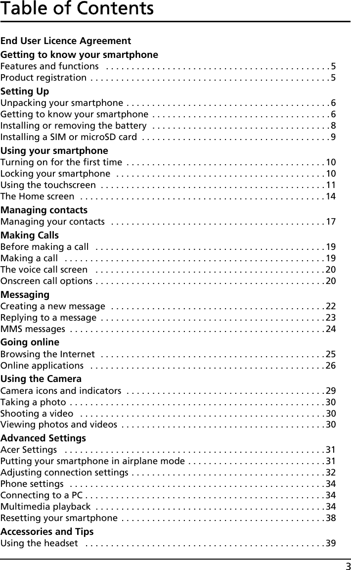 3Table of ContentsEnd User Licence AgreementGetting to know your smartphoneFeatures and functions   . . . . . . . . . . . . . . . . . . . . . . . . . . . . . . . . . . . . . . . . . . . . 5Product registration . . . . . . . . . . . . . . . . . . . . . . . . . . . . . . . . . . . . . . . . . . . . . . . 5Setting UpUnpacking your smartphone . . . . . . . . . . . . . . . . . . . . . . . . . . . . . . . . . . . . . . . .6Getting to know your smartphone . . . . . . . . . . . . . . . . . . . . . . . . . . . . . . . . . . .6Installing or removing the battery  . . . . . . . . . . . . . . . . . . . . . . . . . . . . . . . . . . .8Installing a SIM or microSD card  . . . . . . . . . . . . . . . . . . . . . . . . . . . . . . . . . . . . . 9Using your smartphoneTurning on for the first time  . . . . . . . . . . . . . . . . . . . . . . . . . . . . . . . . . . . . . . .10Locking your smartphone  . . . . . . . . . . . . . . . . . . . . . . . . . . . . . . . . . . . . . . . . .10Using the touchscreen  . . . . . . . . . . . . . . . . . . . . . . . . . . . . . . . . . . . . . . . . . . . . 11The Home screen  . . . . . . . . . . . . . . . . . . . . . . . . . . . . . . . . . . . . . . . . . . . . . . . . 14Managing contactsManaging your contacts  . . . . . . . . . . . . . . . . . . . . . . . . . . . . . . . . . . . . . . . . . .17Making CallsBefore making a call   . . . . . . . . . . . . . . . . . . . . . . . . . . . . . . . . . . . . . . . . . . . . . 19Making a call   . . . . . . . . . . . . . . . . . . . . . . . . . . . . . . . . . . . . . . . . . . . . . . . . . . .19The voice call screen   . . . . . . . . . . . . . . . . . . . . . . . . . . . . . . . . . . . . . . . . . . . . . 20Onscreen call options . . . . . . . . . . . . . . . . . . . . . . . . . . . . . . . . . . . . . . . . . . . . .20MessagingCreating a new message  . . . . . . . . . . . . . . . . . . . . . . . . . . . . . . . . . . . . . . . . . .22Replying to a message  . . . . . . . . . . . . . . . . . . . . . . . . . . . . . . . . . . . . . . . . . . . .23MMS messages  . . . . . . . . . . . . . . . . . . . . . . . . . . . . . . . . . . . . . . . . . . . . . . . . . . 24Going onlineBrowsing the Internet  . . . . . . . . . . . . . . . . . . . . . . . . . . . . . . . . . . . . . . . . . . . . 25Online applications   . . . . . . . . . . . . . . . . . . . . . . . . . . . . . . . . . . . . . . . . . . . . . . 26Using the CameraCamera icons and indicators  . . . . . . . . . . . . . . . . . . . . . . . . . . . . . . . . . . . . . . . 29Taking a photo . . . . . . . . . . . . . . . . . . . . . . . . . . . . . . . . . . . . . . . . . . . . . . . . . . 30Shooting a video   . . . . . . . . . . . . . . . . . . . . . . . . . . . . . . . . . . . . . . . . . . . . . . . . 30Viewing photos and videos  . . . . . . . . . . . . . . . . . . . . . . . . . . . . . . . . . . . . . . . . 30Advanced SettingsAcer Settings   . . . . . . . . . . . . . . . . . . . . . . . . . . . . . . . . . . . . . . . . . . . . . . . . . . . 31Putting your smartphone in airplane mode . . . . . . . . . . . . . . . . . . . . . . . . . . . 31Adjusting connection settings . . . . . . . . . . . . . . . . . . . . . . . . . . . . . . . . . . . . . . 32Phone settings  . . . . . . . . . . . . . . . . . . . . . . . . . . . . . . . . . . . . . . . . . . . . . . . . . . 34Connecting to a PC . . . . . . . . . . . . . . . . . . . . . . . . . . . . . . . . . . . . . . . . . . . . . . . 34Multimedia playback  . . . . . . . . . . . . . . . . . . . . . . . . . . . . . . . . . . . . . . . . . . . . .34Resetting your smartphone . . . . . . . . . . . . . . . . . . . . . . . . . . . . . . . . . . . . . . . . 38Accessories and TipsUsing the headset   . . . . . . . . . . . . . . . . . . . . . . . . . . . . . . . . . . . . . . . . . . . . . . . 39