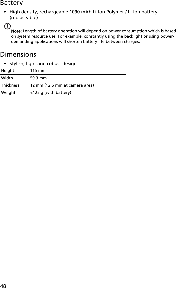 48Battery• High density, rechargeable 1090 mAh Li-Ion Polymer / Li-Ion battery (replaceable)Note: Length of battery operation will depend on power consumption which is based on system resource use. For example, constantly using the backlight or using power-demanding applications will shorten battery life between charges.Dimensions• Stylish, light and robust designHeight 115 mmWidth 59.3 mmThickness 12 mm (12.6 mm at camera area)Weight &lt;125 g (with battery)