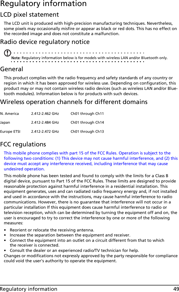 49Regulatory informationRegulatory informationLCD pixel statementThe LCD unit is produced with high-precision manufacturing techniques. Nevertheless, some pixels may occasionally misfire or appear as black or red dots. This has no effect on the recorded image and does not constitute a malfunction.Radio device regulatory noticeNote: Regulatory information below is for models with wireless LAN and/or Bluetooth only.GeneralThis product complies with the radio frequency and safety standards of any country or region in which it has been approved for wireless use. Depending on configuration, this product may or may not contain wireless radio devices (such as wireless LAN and/or Blue-tooth modules). Information below is for products with such devices.Wireless operation channels for different domainsFCC regulationsThis mobile phone complies with part 15 of the FCC Rules. Operation is subject to the following two conditions: (1) This device may not cause harmful interference, and (2) this device must accept any interference received, including interference that may cause undesired operation.This mobile phone has been tested and found to comply with the limits for a Class B digital device, pursuant to Part 15 of the FCC Rules. These limits are designed to provide reasonable protection against harmful interference in a residential installation. This equipment generates, uses and can radiated radio frequency energy and, if not installed and used in accordance with the instructions, may cause harmful interference to radio communications. However, there is no guarantee that interference will not occur in a particular installation If this equipment does cause harmful interference to radio or television reception, which can be determined by turning the equipment off and on, the user is encouraged to try to correct the interference by one or more of the following measures:• Reorient or relocate the receiving antenna.• Increase the separation between the equipment and receiver.• Connect the equipment into an outlet on a circuit different from that to which the receiver is connected.• Consult the dealer or an experienced radio/TV technician for help.Changes or modifications not expressly approved by the party responsible for compliance could void the user&apos;s authority to operate the equipment.N. America 2.412-2.462 GHz Ch01 through Ch11Japan 2.412-2.484 GHz Ch01 through Ch14Europe ETSI 2.412-2.472 GHz Ch01 through Ch13