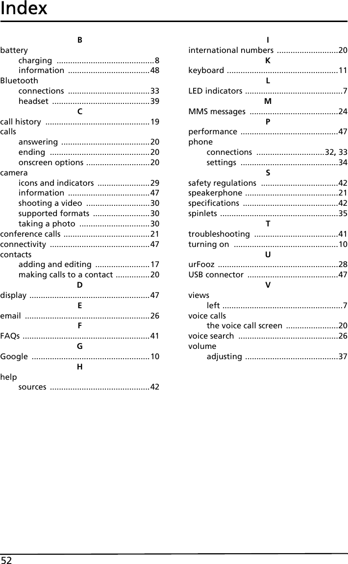 52IndexBbatterycharging ...........................................8information ....................................48Bluetoothconnections ....................................33headset ...........................................39Ccall history ..............................................19callsanswering .......................................20ending ............................................20onscreen options ............................20cameraicons and indicators .......................29information ....................................47shooting a video ............................30supported formats .........................30taking a photo ...............................30conference calls ......................................21connectivity ............................................47contactsadding and editing ........................17making calls to a contact ...............20Ddisplay .....................................................47Eemail .......................................................26FFAQs ........................................................41GGoogle ....................................................10Hhelpsources ............................................42Iinternational numbers ...........................20Kkeyboard .................................................11LLED indicators ...........................................7MMMS messages .......................................24Pperformance ...........................................47phoneconnections ..............................32, 33settings ...........................................34Ssafety regulations ..................................42speakerphone .........................................21specifications ..........................................42spinlets ....................................................35Ttroubleshooting .....................................41turning on ..............................................10UurFooz .....................................................28USB connector ........................................47Vviewsleft .....................................................7voice callsthe voice call screen .......................20voice search ............................................26volumeadjusting .........................................37