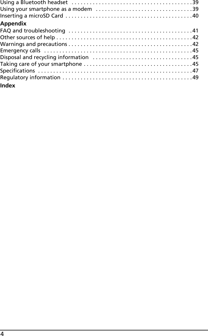 4Using a Bluetooth headset   . . . . . . . . . . . . . . . . . . . . . . . . . . . . . . . . . . . . . . . . 39Using your smartphone as a modem   . . . . . . . . . . . . . . . . . . . . . . . . . . . . . . . . 39Inserting a microSD Card  . . . . . . . . . . . . . . . . . . . . . . . . . . . . . . . . . . . . . . . . . . 40AppendixFAQ and troubleshooting  . . . . . . . . . . . . . . . . . . . . . . . . . . . . . . . . . . . . . . . . .41Other sources of help . . . . . . . . . . . . . . . . . . . . . . . . . . . . . . . . . . . . . . . . . . . . .42Warnings and precautions . . . . . . . . . . . . . . . . . . . . . . . . . . . . . . . . . . . . . . . . .42Emergency calls   . . . . . . . . . . . . . . . . . . . . . . . . . . . . . . . . . . . . . . . . . . . . . . . . . 45Disposal and recycling information   . . . . . . . . . . . . . . . . . . . . . . . . . . . . . . . . . 45Taking care of your smartphone . . . . . . . . . . . . . . . . . . . . . . . . . . . . . . . . . . . .45Specifications  . . . . . . . . . . . . . . . . . . . . . . . . . . . . . . . . . . . . . . . . . . . . . . . . . . .47Regulatory information . . . . . . . . . . . . . . . . . . . . . . . . . . . . . . . . . . . . . . . . . . .49Index