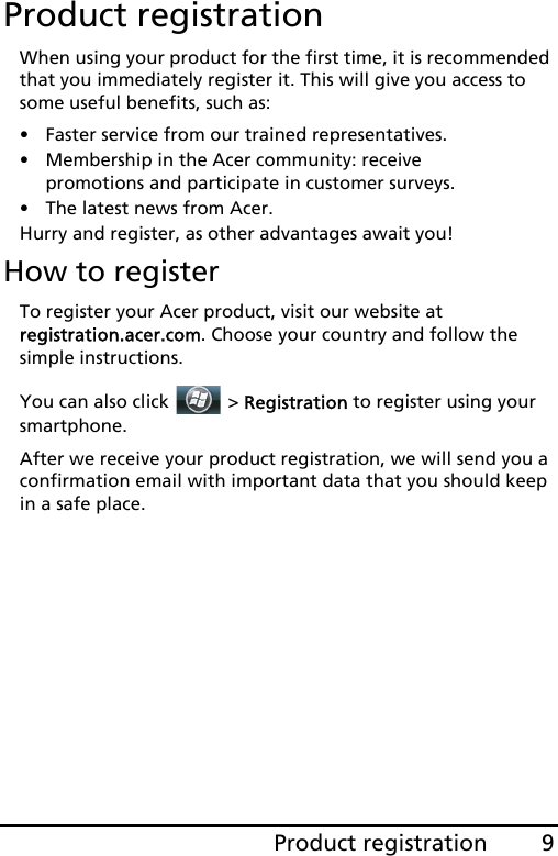 9Product registrationProduct registrationWhen using your product for the first time, it is recommended that you immediately register it. This will give you access to some useful benefits, such as:• Faster service from our trained representatives.• Membership in the Acer community: receive promotions and participate in customer surveys.• The latest news from Acer.Hurry and register, as other advantages await you!How to registerTo register your Acer product, visit our website at  registration.acer.com. Choose your country and follow the simple instructions.You can also click   &gt; Registration to register using your smartphone.After we receive your product registration, we will send you a confirmation email with important data that you should keep in a safe place.