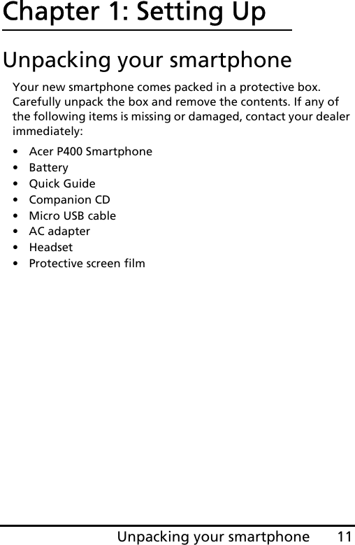 11Unpacking your smartphoneChapter 1: Setting UpUnpacking your smartphoneYour new smartphone comes packed in a protective box. Carefully unpack the box and remove the contents. If any of the following items is missing or damaged, contact your dealer immediately:•Acer P400 Smartphone• Battery• Quick Guide• Companion CD• Micro USB cable• AC adapter• Headset• Protective screen film