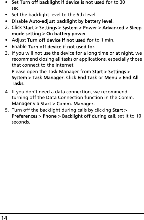 14•Set Turn off backlight if device is not used for to 30 sec.• Set the backlight level to the 6th level.• Disable Auto-adjust backlight by battery level.2. Click Start &gt; Settings &gt; System &gt; Power &gt; Advanced &gt; Sleep mode setting &gt; On battery power• Adjust Turn off device if not used for to 1 min.•Enable Turn off device if not used for.3. If you will not use the device for a long time or at night, we recommend closing all tasks or applications, especially those that connect to the Internet.Please open the Task Manager from Start &gt; Settings &gt; System &gt; Task Manager. Click End Task or Menu &gt; End All Tasks.4. If you don’t need a data connection, we recommend turning off the Data Connection function in the Comm. Manager via Start &gt; Comm. Manager.5. Turn off the backlight during calls by clicking Start &gt; Preferences &gt; Phone &gt; Backlight off during call; set it to 10 seconds.