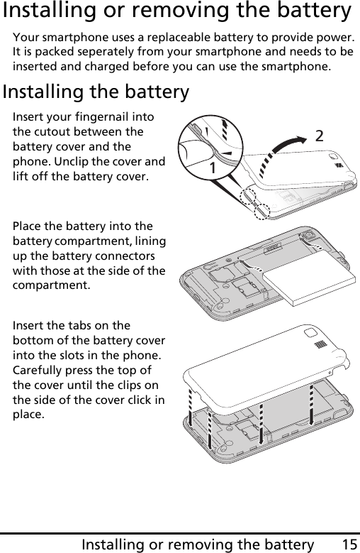 15Installing or removing the batteryInstalling or removing the batteryYour smartphone uses a replaceable battery to provide power. It is packed seperately from your smartphone and needs to be inserted and charged before you can use the smartphone.Installing the batteryInsert your fingernail into the cutout between the battery cover and the phone. Unclip the cover and lift off the battery cover.Place the battery into the battery compartment, lining up the battery connectors with those at the side of the compartment.Insert the tabs on the bottom of the battery cover into the slots in the phone. Carefully press the top of the cover until the clips on the side of the cover click in place.   12