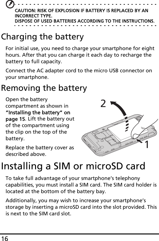 16CAUTION: RISK OF EXPLOSION IF BATTERY IS REPLACED BY AN INCORRECT TYPE. DISPOSE OF USED BATTERIES ACCORDING TO THE INSTRUCTIONS.Charging the batteryFor initial use, you need to charge your smartphone for eight hours. After that you can charge it each day to recharge the battery to full capacity.Connect the AC adapter cord to the micro USB connector on your smartphone.Removing the batteryOpen the battery compartment as shown in “Installing the battery“ on page 15. Lift the battery out of the compartment using the clip on the top of the battery.Replace the battery cover as described above.Installing a SIM or microSD cardTo take full advantage of your smartphone’s telephony capabilities, you must install a SIM card. The SIM card holder is located at the bottom of the battery bay.Additionally, you may wish to increase your smartphone’s storage by inserting a microSD card into the slot provided. This is next to the SIM card slot.12