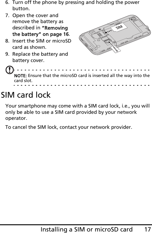 17Installing a SIM or microSD card6. Turn off the phone by pressing and holding the power button.7. Open the cover and remove the battery as described in “Removing the battery“ on page 16.8. Insert the SIM or microSD card as shown.9. Replace the battery and battery cover.NOTE: Ensure that the microSD card is inserted all the way into the card slot.SIM card lockYour smartphone may come with a SIM card lock, i.e., you will only be able to use a SIM card provided by your network operator.To cancel the SIM lock, contact your network provider.microSDSIM