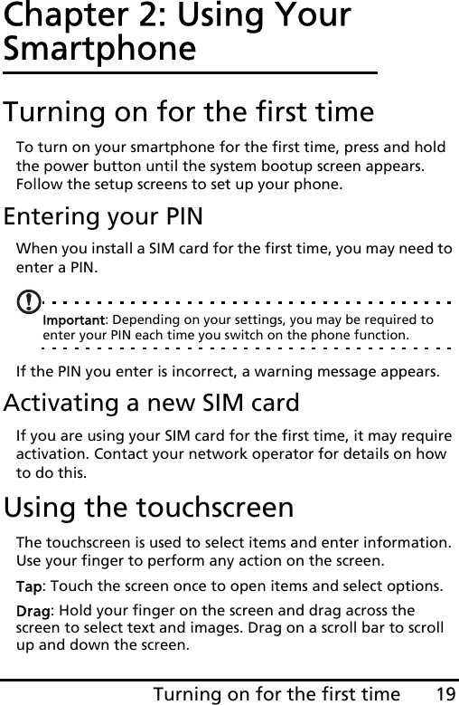 19Turning on for the first timeChapter 2: Using Your SmartphoneTurning on for the first timeTo turn on your smartphone for the first time, press and hold the power button until the system bootup screen appears. Follow the setup screens to set up your phone.Entering your PINWhen you install a SIM card for the first time, you may need to enter a PIN.Important: Depending on your settings, you may be required to enter your PIN each time you switch on the phone function.If the PIN you enter is incorrect, a warning message appears.Activating a new SIM cardIf you are using your SIM card for the first time, it may require activation. Contact your network operator for details on how to do this.Using the touchscreenThe touchscreen is used to select items and enter information. Use your finger to perform any action on the screen.Tap: Touch the screen once to open items and select options.Drag: Hold your finger on the screen and drag across the screen to select text and images. Drag on a scroll bar to scroll up and down the screen.